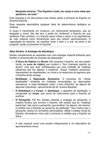 - Resposta Incisiva: "Teu Espírito é tudo; teu corpo é uma veste que
apodrece; eis tudo."
Esta resposta é um dos pontos mais diretos sobre a primazia do Espírito na
Doutrina Espírita.
Essa resposta desmistifica qualquer ideia de determinismo biológico ou
material.
O corpo é meramente um invólucro, um instrumento temporário, que se
desgasta e morre. Ele não tem o poder de "melhorar" o Espírito em sua
essência. Pelo contrário, é o Espírito quem utiliza o corpo e as experiências
da vida material como ferramentas para seu próprio aprimoramento. A
capacidade de discernir, de escolher entre o bem e o mal, de sentir e de
progredir reside unicamente no Espírito.
Allan Kardec: A Analogia do Alambique
Kardec complementa as respostas com uma analogia material brilhante para
facilitar a compreensão do processo de depuração:
 O Suco da Videira e o Álcool: Ele compara o Espírito, em seu estado
inicial, ao suco da videira que contém o "licor chamado espírito ou
álcool", mas que está "enfraquecido por uma multidão de matérias
estranhas que lhe alteram a essência". Essas "matérias estranhas"
representam as imperfeições, os vícios e os resquícios do egoísmo que
o Espírito ainda carrega.
 Destilação e Depuração Sucessiva: O processo de "várias
destilações" simboliza as múltiplas encarnações ou depurações
sucessivas. A cada destilação (vida), o licor (Espírito) "se depura de
algumas impurezas", aproximando-se da "pureza absoluta".
 O Alambique e o Corpo: O alambique, o aparelho de destilação, é
comparado ao corpo, que serve de instrumento para o Espírito se
purificar.
 O Perispírito: Por fim, Kardec estende a analogia ao perispírito, a
matéria fluídica que envolve o Espírito. Ele explica que as "matérias
estranhas" são como o perispírito, que também "se depura, ele mesmo,
à medida que o Espírito se aproxima da perfeição". Isso mostra que o
perispírito, sendo um envoltório semimaterial, reflete o estado moral do
Espírito, tornando-se mais sutil e luminoso à medida que o Espírito se
eleva.
- A vida corporal como uma escola indispensável e um laboratório de
aprimoramento moral.
115
 