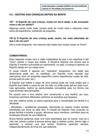 4.5 – DESTINO DAS CRIANÇAS DEPOIS DA MORTE
197 – O Espírito de uma criança, morta em tenra idade, é tão avançado
como o de um adulto?
Algumas vezes muito mais, porque pode ter vivido mais e adquirido maior
soma de experiência, sobretudo se progrediu.
197.a) O Espírito de uma criança pode, assim, ser mais adiantado do
que o do seu pai?
Isto é muito frequente; vós mesmos não vedes isso muitas vezes na Terra?
COMENTÁRIOS:
Essa resposta rompe com a visão materialista de que o ser espiritual é tão
"novo" quanto o corpo que habita. A Doutrina Espírita nos ensina que o
Espírito é imortal e pré-existe ao nascimento, ou seja, a criança é apenas um
Espírito antigo em um corpo novo.
O corpo infantil é apenas um "vestuário" temporário. Um bebê que
desencarna pode ser, na realidade, um Espírito muito elevado que
reencarnou com um propósito específico (como experiências curtas de vida,
provas para os pais, etc.).
O Espírito que habita o corpo de uma criança pode ser mais antigo que o
Espírito que habita o corpo do pai, da mãe, ou então pode até ser mais novo,
mas aproveitou melhor as oportunidades concedidas pela Lei Divina nas
suas diversas reencarnações.
De acordo com o livre arbítrio vem construindo a sua história, por isso,
tomamos caminhos diferentes conforme as escolhas que fazemos.
Um dos critérios ainda no plano espiritual para a constituição da família é a
afinidade.
- Afinidades – existências passadas, retornando no mesmo núcleo familiar
(afinidades por amor ou pela dor). A missão do Espírito mais evoluído no
grupo familiar é auxiliar o grupo, alavancar seus membros, contribuir para as
mudanças através da sua influência.
Numa família podemos estar uns mais adiantados que os outros, mas se a
vida nos colocou juntos é porque temos algo a realizar juntos, temos algo a
aprender, a ensinar uns aos outros. Podemos aprender sempre,
independentemente do nível em que estamos.
118
LIVRO SEGUNDO: MUNDO ESPÍRITA OU DOS ESPÍRITOS
Capítulo IV: Pluralidade das Existências
 