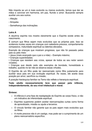 Não importa se um é mais evoluído ou menos evoluído, temos que dar as
mãos e conviver em harmonia, em paz, fluindo o amor. Buscando sempre
auxiliar uns aos outros.
- Afeição
- Simpatia
- Semelhança das inclinações
Letra A
A doutrina espírita nos mostra claramente que o Espírito existe antes do
nascimento.
É comum que filhos sejam mais evoluídos que os próprios pais. Isso se
evidencia muitas vezes em crianças com sabedoria precoce, comportamento
compassivo, maturidade espiritual ou talentos elevados.
Exemplo de crianças que mostram progresso, que não foi passado pelos
pais ou pelo meio:
• Jesus (mais avançado que o pai e a mãe) – Exemplo máximo;
• Crianças superdotadas;
• Crianças que resistem aos vícios, apesar de todos ao seu redor serem
viciados;
• Crianças que desde cedo são exemplos de bondade, honestidade e
trabalho, quando no lar não se observa essas virtudes.
O Espírito de um filho pode ter reencarnado como filho justamente para
auxiliar seus pais em sua evolução espiritual. Às vezes, ele aceita essa
posição por amor, sacrifício ou missão.
A posição hierárquica familiar na Terra não reflete a hierarquia espiritual.
Todo adulto necessariamente teve que passar pela infância,
independentemente, do seu nível intelectual e moral.
Sintese:
 A infância é uma fase de readaptação do Espírito ao corpo físico, e não
um indicativo de inferioridade espiritual.
 Espíritos superiores podem aceitar reencarnações curtas como forma
de aprendizado, missão ou ajuda a terceiros.
 O vínculo familiar não garante que os pais sejam mais evoluídos que
os filhos.
 A morte precoce não é um castigo, mas pode ser o cumprimento de um
plano reencarnatório específico.
119
 
