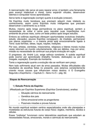 A reencarnação não serve só para reparar erros; é também uma ferramenta
para avanço intelectual e moral, como expandir virtudes, desenvolver
talentos e conquistar novos aprendizados.
Serve tanto à regeneração (corrigir) quanto à evolução (crescer).
Há Espíritos muito bondosos que precisam adquirir mais intelecto ou
conhecimento, assim como Espíritos muito inteligentes que precisam
desenvolver o sentimento ou a moral.
Muitos, mesmo após longa permanência no plano espiritual, sentem a
necessidade de voltar à carne para reavaliar suas imperfeições num
ambiente de provas reais, como um teste prático após longos estudos.
Embora as colônias espirituais ofereçam oportunidades evolutivas (trabalho,
estudo, elevação), poucos Espíritos conseguem, de imediato, permanecer
nos planos superiores — a maioria ainda está emocionalmente ligada à
Terra: suas famílias, ideias, raças, nações, tradições.
Por isso, artistas, cientistas, missionários, religiosos e líderes morais muitas
vezes retornam ao mundo voluntariamente, não por débitos, mas por amor,
missão ou necessidade de continuar sua própria evolução em ação.
O progresso, diz André Luiz, exige esforço constante. A subida espiritual
pode ocorrer por aprendizado (trabalho honesto, dedicação) ou por dor
(resgate, expiação). Exemplo da montanha.
Tanto a regeneração quanto a evolução não se verificam sem preço.
Nem todo sofrimento atual vem de erros passados. Muitas dificuldades são
resultados de escolhas feitas no presente, pois estamos constantemente
criando novas causas que influenciam nosso destino. è O Evangelho
Segundo o Espiritismo – Capítulo 5 – Itens 4 e 5 – pág. 62.
Etapas da Reencarnação
1) Estudo Prévio do Espírito:
èRealizado por Espíritos Superiores (Espíritos Construtores), analisa:
o Situação cármica do reencarnante
o Genética dos pais
o Clima emocional entre os progenitores
o Possíveis missões e provas futuras
No mundo espiritual existem centros especializados onde são planejadas e
modeladas as estruturas futuras do corpo físico: órgãos, membros, tecidos e
células.
Esses “institutos” funcionam como laboratórios espirituais que estudam as
necessidades físicas, emocionais, morais e cármicas do reencarnante.
12
 