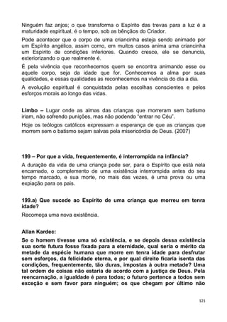 Ninguém faz anjos; o que transforma o Espírito das trevas para a luz é a
maturidade espiritual, é o tempo, sob as bênçãos do Criador.
Pode acontecer que o corpo de uma criancinha esteja sendo animado por
um Espírito angélico, assim como, em muitos casos anima uma criancinha
um Espírito de condições inferiores. Quando cresce, ele se denuncia,
exteriorizando o que realmente é.
É pela vivência que reconhecemos quem se encontra animando esse ou
aquele corpo, seja da idade que for. Conhecemos a alma por suas
qualidades, e essas qualidades as reconhecemos na vivência do dia a dia.
A evolução espiritual é conquistada pelas escolhas conscientes e pelos
esforços morais ao longo das vidas.
Limbo – Lugar onde as almas das crianças que morreram sem batismo
iriam, não sofrendo punições, mas não podendo “entrar no Céu”.
Hoje os teólogos católicos expressam a esperança de que as crianças que
morrem sem o batismo sejam salvas pela misericórdia de Deus. (2007)
199 – Por que a vida, frequentemente, é interrompida na infância?
A duração da vida de uma criança pode ser, para o Espírito que está nela
encarnado, o complemento de uma existência interrompida antes do seu
tempo marcado, e sua morte, no mais das vezes, é uma prova ou uma
expiação para os pais.
199.a) Que sucede ao Espírito de uma criança que morreu em tenra
idade?
Recomeça uma nova existência.
Allan Kardec:
Se o homem tivesse uma só existência, e se depois dessa existência
sua sorte futura fosse fixada para a eternidade, qual seria o mérito da
metade da espécie humana que morre em tenra idade para desfrutar
sem esforços, da felicidade eterna, e por qual direito ficaria isenta das
condições, frequentemente, tão duras, impostas à outra metade? Uma
tal ordem de coisas não estaria de acordo com a justiça de Deus. Pela
reencarnação, a igualdade é para todos; o futuro pertence a todos sem
exceção e sem favor para ninguém; os que chegam por último não
121
 