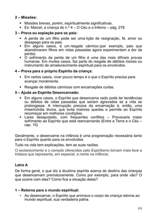 2 – Missões:
 Missões breves, porém, espiritualmente significativas.
 Ex: Marcel, a criança do n.º 4 – O Céu e o Inferno – pág. 278
3 – Prova ou expiação para os pais:
 A perda de um filho pode ser uma lição de resignação, fé, amor ou
desapego para os pais.
 Em alguns casos, é um resgate cármico (por exemplo, pais que
abandonaram filhos em vidas passadas agora experimentam a dor da
perda).
 O sofrimento da perda de um filho é uma das mais difíceis provas
humanas. Em muitos casos, faz parte do resgate de débitos morais ou
instrumento de amadurecimento espiritual para os envolvidos.
4 – Prova para o próprio Espírito da criança:
 Em certos casos, viver pouco tempo é o que o Espírito precisa para
avançar moralmente.
 Resgate de débitos cármicos com encarnações curtas.
5 – Ajuda ao Espírito Desencarnado:
 Em alguns casos, o Espírito que desencarna cedo pode ter tendências
ou débitos de vidas passadas que seriam agravados se a vida se
prolongasse. A interrupção precoce da encarnação é, então, uma
misericórdia divina, que evita maiores quedas e permite ao Espírito
recomeçar em melhores condições.
 Lares desajustado, com frequentes conflitos – Provocaria maior
sofrimento ao Espírito que está reencarnando (Entre a Terra e o Céu –
cap. 10)
Geralmente, o desencarne na infância é uma programação necessária tanto
para o Espírito quanto para os envolvidos.
Tudo na vida tem explicações, tem as suas razões.
O esclarecimento e o consolo oferecidos pelo Espiritismo tornam mais leve a
tristeza que representa, em especial, a morte na infância.
Letra A
De forma geral, o que diz a doutrina espírita acerca do destino das crianças
que desencarnam prematuramente. Como por exemplo, para onde vão? O
que ocorre com elas? Como fica a situação delas?
1 – Retorna para o mundo espiritual:
• Ao desencarnar, o Espírito que animava o corpo da criança retorna ao
mundo espiritual, sua verdadeira pátria.
123
 