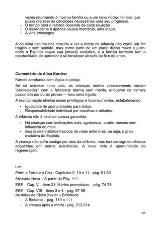 vezes retornando à mesma família ou a um novo núcleo familiar que
possa oferecer as condições necessárias para seu progresso.
• O tempo para o retorno depende de cada situação.
• O desencarne é apenas aquele momento, uma etapa.
• A vida prossegue.
A doutrina espírita nos convida a ver a morte na infância não como um fim
trágico e sem sentido, mas como parte de um plano divino maior e justo,
onde o Espírito segue sua jornada evolutiva, e a família terrestre tem a
oportunidade de aprender e se fortalecer através da fé e do amor.
Comentário de Allan Kardec:
Kardec aprofunda com lógica e justiça:
Se só existisse uma vida, as crianças mortas precocemente seriam
“privilegiadas” com a felicidade eterna sem mérito, enquanto os demais
passariam por duras provas — isso seria injusto.
A reencarnação elimina esses privilégios e favorecimentos, estabelecendo:
 Igualdade de oportunidades para todos.
 Responsabilidade individual por escolhas e atitudes.
A infância não é sinal de pureza garantida:
 Há crianças com inclinações más, agressivas, cruéis, mesmo sem
influência do meio.
 Isso revela instintos trazidos de vidas anteriores, ou seja, o grau
evolutivo do Espírito.
A criança não sofre castigo por atos da infância, mas traz consigo tendências
adquiridas em outras existências. A nova vida é oportunidade de
regeneração.
Ler:
Entre a Terra e o Céu - Capítulos 9, 10 e 11 - pág. 61-80
Alvorada Nova – A partir da Pág. 111
ESE – Cap. V – item 21: Mortes prematuras – pág. 74-75
ESE – Cap. VIII – itens 3 e 4 - pág. 97-98
As mães de Chico Xavier – Biblioteca
- A Bicicleta – pag. 110 e 111
- A criança após a morte - pág. 213-214
125
 