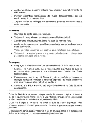  Acolher e educar espíritos infantis que retornam prematuramente da
vida terrena.
 Permitir encontros temporários de mães desencarnadas ou em
desdobramento com seus filhos.
 Amparar casos de crianças em sofrimento psíquico ou físico após a
desencarnação.
Atividades
 Reuniões de canto e jogos educativos.
 Tratamento magnético e passes para reequilíbrio espiritual.
 Atendimento individualizado, como no caso do menino Júlio.
 Acolhimento materno por voluntárias espirituais que se dedicam como
mães substitutas.
 Visitas de mães terrestres (em espírito) para fortalecer laços afetivos.
 Tratamento de casos graves em quartos individuais (ex.: criança com
pesadelos e chagas energéticas).
Destaques
 Integração entre mães desencarnadas e seus filhos em clima de amor.
 Exemplo do menino Júlio, que sofria sequelas espirituais de suicídio
em encarnação passada e era assistido com carinho até futura
reencarnação.
 Ensinamento central: a Lei Divina é justa e perfeita – mesmo as
crianças carregam consigo a herança espiritual de vidas anteriores,
mas sempre amparadas pelo Amor de Deus.
 A oração e o amor materno são forças que auxiliam na cura espiritual
das crianças.
O Lar da Bênção é, ao mesmo tempo, escola de ternura, hospital de almas e
lar de reequilíbrio, mostrando como a Espiritualidade Superior conjuga justiça
e misericórdia na educação dos pequenos espíritos.
O Lar da Bênção é um oásis de amor e cura no plano espiritual, onde
crianças recebem amparo para superar traumas e preparar-se para novas
jornadas.
O texto ilustra como o amor materno, a lei de causa e efeito e a misericórdia
divina se entrelaçam no processo de evolução das almas.
127
 