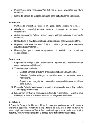  Prepará-las para reencarnações futuras ou para atividades no plano
espiritual.
 Servir de campo de resgate e missão para trabalhadores espirituais.
Atividades:
 Purificação energética de recém-chegados (sala especial no térreo).
 Atividades pedagógicas para superar traumas e sequelas do
desencarne.
 Aulas doutrinárias (último andar) sobre valores cristãos e evolução
espiritual.
 Brincadeiras e atividades lúdicas para estimular convívio comunitário.
 Repouso em quartos com fluidos positivos (flores para meninas,
aquários para meninos).
 Preparação para reencarnação sob supervisão de mentores
especializados.
Destaques:
1. Capacidade: Abriga 2.550 crianças com apenas 250 trabalhadores (o
amor multiplica a eficiência).
2. Trabalhadores notáveis:
o Cairbar Schutel: Doutrina crianças com base no Evangelho.
o Scheilla: Conduz crianças a reuniões com encarnados quando
necessário.
o Espíritos em resgate (ex.: ex-nazista arrependido) que trabalham
para evoluir.
3. Pousada Celeste: Anexo onde espíritos mudam de forma (ex.: adulto
→ criança) para missões.
4. Mensagem central: A criança é o esteio da humanidade. Educá-la com
instrução e amor é sublimar a causa do progresso evolutivo.
Conclusão:
A Casa da Criança de Alvorada Nova é um exemplo de organização, amor e
eficiência espiritual, refletindo a importância do amparo à infância tanto no
plano espiritual quanto na Terra. Seu modelo inspira a caridade e o trabalho
fraterno, mostrando que o amor é a base para transformar realidades.
129
 