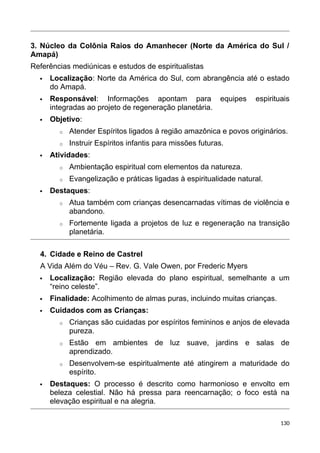 3. Núcleo da Colônia Raios do Amanhecer (Norte da América do Sul /
Amapá)
Referências mediúnicas e estudos de espiritualistas
 Localização: Norte da América do Sul, com abrangência até o estado
do Amapá.
 Responsável: Informações apontam para equipes espirituais
integradas ao projeto de regeneração planetária.
 Objetivo:
o Atender Espíritos ligados à região amazônica e povos originários.
o Instruir Espíritos infantis para missões futuras.
 Atividades:
o Ambientação espiritual com elementos da natureza.
o Evangelização e práticas ligadas à espiritualidade natural.
 Destaques:
o Atua também com crianças desencarnadas vítimas de violência e
abandono.
o Fortemente ligada a projetos de luz e regeneração na transição
planetária.
4. Cidade e Reino de Castrel
A Vida Além do Véu – Rev. G. Vale Owen, por Frederic Myers
 Localização: Região elevada do plano espiritual, semelhante a um
“reino celeste”.
 Finalidade: Acolhimento de almas puras, incluindo muitas crianças.
 Cuidados com as Crianças:
o Crianças são cuidadas por espíritos femininos e anjos de elevada
pureza.
o Estão em ambientes de luz suave, jardins e salas de
aprendizado.
o Desenvolvem-se espiritualmente até atingirem a maturidade do
espírito.
 Destaques: O processo é descrito como harmonioso e envolto em
beleza celestial. Não há pressa para reencarnação; o foco está na
elevação espiritual e na alegria.
130
 