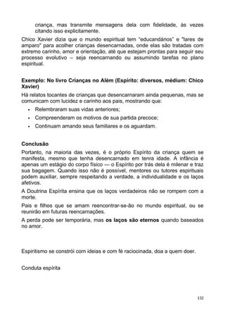 criança, mas transmite mensagens dela com fidelidade, às vezes
citando isso explicitamente.
Chico Xavier dizia que o mundo espiritual tem “educandários” e "lares de
amparo" para acolher crianças desencarnadas, onde elas são tratadas com
extremo carinho, amor e orientação, até que estejam prontas para seguir seu
processo evolutivo – seja reencarnando ou assumindo tarefas no plano
espiritual.
Exemplo: No livro Crianças no Além (Espírito: diversos, médium: Chico
Xavier)
Há relatos tocantes de crianças que desencarnaram ainda pequenas, mas se
comunicam com lucidez e carinho aos pais, mostrando que:
 Relembraram suas vidas anteriores;
 Compreenderam os motivos de sua partida precoce;
 Continuam amando seus familiares e os aguardam.
Conclusão
Portanto, na maioria das vezes, é o próprio Espírito da criança quem se
manifesta, mesmo que tenha desencarnado em tenra idade. A infância é
apenas um estágio do corpo físico — o Espírito por trás dela é milenar e traz
sua bagagem. Quando isso não é possível, mentores ou tutores espirituais
podem auxiliar, sempre respeitando a verdade, a individualidade e os laços
afetivos.
A Doutrina Espírita ensina que os laços verdadeiros não se rompem com a
morte.
Pais e filhos que se amam reencontrar-se-ão no mundo espiritual, ou se
reunirão em futuras reencarnações.
A perda pode ser temporária, mas os laços são eternos quando baseados
no amor.
Espiritismo se constrói com ideias e com fé raciocinada, doa a quem doer.
Conduta espírita
132
 