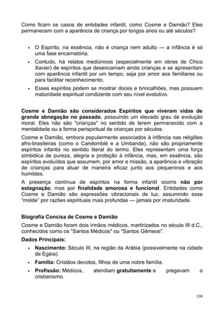 Como ficam os casos de entidades infantil, como Cosme e Damião? Eles
permanecem com a aparência de criança por longos anos ou até séculos?
 O Espírito, na essência, não é criança nem adulto — a infância é só
uma fase encarnatória.
 Contudo, há relatos mediúnicos (especialmente em obras de Chico
Xavier) de espíritos que desencarnam ainda crianças e se apresentam
com aparência infantil por um tempo, seja por amor aos familiares ou
para facilitar reconhecimento.
 Esses espíritos podem se mostrar doces e brincalhões, mas possuem
maturidade espiritual condizente com seu nível evolutivo.
Cosme e Damião são considerados Espíritos que viveram vidas de
grande abnegação no passado, possuindo um elevado grau de evolução
moral. Eles não são "crianças" no sentido de terem permanecido com a
mentalidade ou a forma perispiritual de crianças por séculos.
Cosme e Damião, embora popularmente associados à infância nas religiões
afro-brasileiras (como o Candomblé e a Umbanda), não são propriamente
espíritos infantis no sentido literal do termo. Eles representam uma força
simbólica de pureza, alegria e proteção à infância, mas, em essência, são
espíritos evoluídos que assumem, por amor e missão, a aparência e vibração
de crianças para atuar de maneira eficaz junto aos pequeninos e aos
humildes.
A presença contínua de espíritos na forma infantil ocorre não por
estagnação, mas por finalidade amorosa e funcional. Entidades como
Cosme e Damião são expressões vibracionais de luz, assumindo esse
“molde” por razões espirituais mais profundas — jamais por imaturidade.
Biografia Concisa de Cosme e Damião
Cosme e Damião foram dois irmãos médicos, martirizados no século III d.C.,
conhecidos como os "Santos Médicos" ou "Santos Gêmeos".
Dados Principais:
 Nascimento: Século III, na região da Arábia (possivelmente na cidade
de Egéia).
 Família: Cristãos devotos, filhos de uma nobre família.
 Profissão: Médicos, atendiam gratuitamente e pregavam o
cristianismo.
134
 