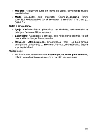  Milagres: Realizavam curas em nome de Jesus, convertendo muitos
ao cristianismo.
 Morte: Perseguidos pelo imperador romano Diocleciano, foram
torturados e decapitados por se recusarem a renunciar à fé cristã (c.
303 d.C.).
Culto e Sincretismo:
 Igreja Católica: Santos padroeiros de médicos, farmacêuticos e
crianças. Festa em 26 de setembro.
 Espiritismo: Associados à caridade, são vistos como espíritos de luz
que auxiliam crianças desencarnadas.
 Religiões Afro-Brasileiras: Sincretizados com os Ibejis (orixás
crianças no Candomblé) ou Erês (na Umbanda), representando alegria
e proteção infantil.
Curiosidade:
 No Brasil, são celebrados com distribuição de doces para crianças,
refletindo sua ligação com a pureza e o auxílio aos pequenos.
135
 