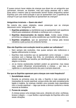 É quase comum haver relatos de crianças que dizem ter um amiguinho que
conversam, brincam, se divertem, mas que outras pessoas não o veem.
Esse seria o mesmo caso já mencionado acima? Esses amiguinhos seriam
Espíritos com uma certa evolução e que se apresentam com a aparência de
criança? E por que esses Espíritos se apresentam às crianças?
Amiguinhos invisíveis — Quem são eles?
Na maioria dos casos relatados, essas presenças que as crianças
descrevem como “amiguinhos” são:
1. Espíritos protetores ou benfeitores que se apresentam com aparência
infantil para estabelecer afinidade e confiança com a criança;
2. Espíritos desencarnados da mesma idade, muitas vezes irmãos,
priminhos ou colegas de outras existências que mantêm laços afetivos;
3. Espíritos simpáticos, que se aproximam da criança pela leveza
vibratória e pela pureza do ambiente familiar.
Eles são Espíritos com evolução moral ou podem ser sofredores?
 Nem sempre são evoluídos, mas quase sempre são inofensivos e
ligados afetivamente à criança.
 Espíritos mais evoluídos que se apresentam como crianças — como
acontece com a falange dos Erês, no sincretismo afro-brasileiro —
adotam essa forma por escolha, por identificação com a simplicidade, a
alegria e a leveza.
 Já os menos esclarecidos também podem se aproximar, mas nesse
caso, podem influenciar emocionalmente a criança — por isso, a
vigilância e o acompanhamento dos pais é sempre essencial.
Por que os Espíritos aparecem para crianças com mais frequência?
1. Sensibilidade natural
Durante os primeiros anos da vida, o Espírito é mais acessível às
impressões do mundo espiritual, porque ainda não está completamente
ligado à matéria. As crianças mantêm uma conexão mais espontânea
com o mundo espiritual — algo que tende a diminuir conforme a mente
racional se fortalece.
2. Pureza de coração
A criança possui uma energia mais pura, vibrando em amor, confiança,
leveza e alegria — o que facilita a aproximação de Espíritos afins com
essas vibrações.
136
 