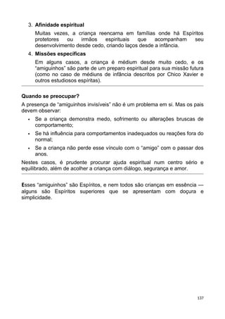 3. Afinidade espiritual
Muitas vezes, a criança reencarna em famílias onde há Espíritos
protetores ou irmãos espirituais que acompanham seu
desenvolvimento desde cedo, criando laços desde a infância.
4. Missões específicas
Em alguns casos, a criança é médium desde muito cedo, e os
“amiguinhos” são parte de um preparo espiritual para sua missão futura
(como no caso de médiuns de infância descritos por Chico Xavier e
outros estudiosos espíritas).
Quando se preocupar?
A presença de “amiguinhos invisíveis” não é um problema em si. Mas os pais
devem observar:
 Se a criança demonstra medo, sofrimento ou alterações bruscas de
comportamento;
 Se há influência para comportamentos inadequados ou reações fora do
normal;
 Se a criança não perde esse vínculo com o “amigo” com o passar dos
anos.
Nestes casos, é prudente procurar ajuda espiritual num centro sério e
equilibrado, além de acolher a criança com diálogo, segurança e amor.
Esses “amiguinhos” são Espíritos, e nem todos são crianças em essência —
alguns são Espíritos superiores que se apresentam com doçura e
simplicidade.
137
 