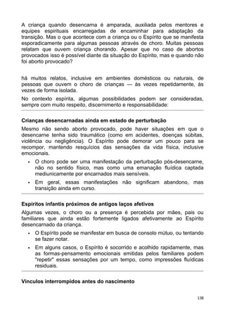 A criança quando desencarna é amparada, auxiliada pelos mentores e
equipes espirituais encarregadas de encaminhar para adaptação da
transição. Mas o que acontece com a criança ou o Espírito que se manifesta
esporadicamente para algumas pessoas através de choro. Muitas pessoas
relatam que ouvem criança chorando. Apesar que no caso de abortos
provocados isso é possível diante da situação do Espírito, mas e quando não
foi aborto provocado?
há muitos relatos, inclusive em ambientes domésticos ou naturais, de
pessoas que ouvem o choro de crianças — às vezes repetidamente, às
vezes de forma isolada.
No contexto espírita, algumas possibilidades podem ser consideradas,
sempre com muito respeito, discernimento e responsabilidade:
Crianças desencarnadas ainda em estado de perturbação
Mesmo não sendo aborto provocado, pode haver situações em que o
desencarne tenha sido traumático (como em acidentes, doenças súbitas,
violência ou negligência). O Espírito pode demorar um pouco para se
recompor, mantendo resquícios das sensações da vida física, inclusive
emocionais.
 O choro pode ser uma manifestação da perturbação pós-desencarne,
não no sentido físico, mas como uma emanação fluídica captada
mediunicamente por encarnados mais sensíveis.
 Em geral, essas manifestações não significam abandono, mas
transição ainda em curso.
Espíritos infantis próximos de antigos laços afetivos
Algumas vezes, o choro ou a presença é percebida por mães, pais ou
familiares que ainda estão fortemente ligados afetivamente ao Espírito
desencarnado da criança.
 O Espírito pode se manifestar em busca de consolo mútuo, ou tentando
se fazer notar.
 Em alguns casos, o Espírito é socorrido e acolhido rapidamente, mas
as formas-pensamento emocionais emitidas pelos familiares podem
"repetir" essas sensações por um tempo, como impressões fluídicas
residuais.
Vínculos interrompidos antes do nascimento
138
 