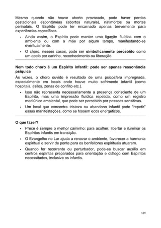 Mesmo quando não houve aborto provocado, pode haver perdas
gestacionais espontâneas (abortos naturais), natimortos ou mortes
perinatais. O Espírito pode ter encarnado apenas brevemente para
experiências específicas.
 Ainda assim, o Espírito pode manter uma ligação fluídica com o
ambiente ou com a mãe por algum tempo, manifestando-se
eventualmente.
 O choro, nesses casos, pode ser simbolicamente percebido como
um apelo por carinho, reconhecimento ou liberação.
Nem todo choro é um Espírito infantil: pode ser apenas ressonância
psíquica
Às vezes, o choro ouvido é resultado de uma psicosfera impregnada,
especialmente em locais onde houve muito sofrimento infantil (como
hospitais, asilos, zonas de conflito etc.).
 Isso não representa necessariamente a presença consciente de um
Espírito, mas uma impressão fluídica repetida, como um registro
mediúnico ambiental, que pode ser percebido por pessoas sensitivas.
 Um local que concentra tristeza ou abandono infantil pode "repetir"
essas manifestações, como se fossem ecos energéticos.
O que fazer?
 Prece é sempre o melhor caminho: para acolher, libertar e iluminar os
Espíritos infantis em transição.
 O Evangelho no Lar ajuda a renovar o ambiente, favorecer a harmonia
espiritual e servir de ponte para os benfeitores espirituais atuarem.
 Quando for recorrente ou perturbador, pode-se buscar auxílio em
centros espíritas preparados para orientação e diálogo com Espíritos
necessitados, inclusive os infantis.
139
 