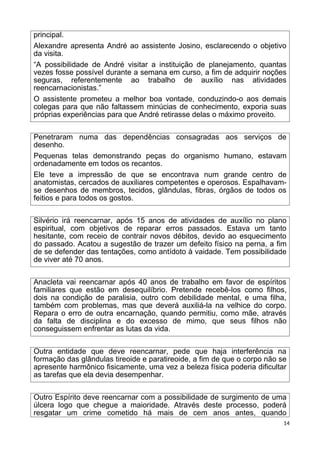 principal.
Alexandre apresenta André ao assistente Josino, esclarecendo o objetivo
da visita.
“A possibilidade de André visitar a instituição de planejamento, quantas
vezes fosse possível durante a semana em curso, a fim de adquirir noções
seguras, referentemente ao trabalho de auxílio nas atividades
reencarnacionistas.”
O assistente prometeu a melhor boa vontade, conduzindo-o aos demais
colegas para que não faltassem minúcias de conhecimento, exporia suas
próprias experiências para que André retirasse delas o máximo proveito.
Penetraram numa das dependências consagradas aos serviços de
desenho.
Pequenas telas demonstrando peças do organismo humano, estavam
ordenadamente em todos os recantos.
Ele teve a impressão de que se encontrava num grande centro de
anatomistas, cercados de auxiliares competentes e operosos. Espalhavam-
se desenhos de membros, tecidos, glândulas, fibras, órgãos de todos os
feitios e para todos os gostos.
Silvério irá reencarnar, após 15 anos de atividades de auxílio no plano
espiritual, com objetivos de reparar erros passados. Estava um tanto
hesitante, com receio de contrair novos débitos, devido ao esquecimento
do passado. Acatou a sugestão de trazer um defeito físico na perna, a fim
de se defender das tentações, como antídoto à vaidade. Tem possibilidade
de viver até 70 anos.
Anacleta vai reencarnar após 40 anos de trabalho em favor de espíritos
familiares que estão em desequilíbrio. Pretende recebê-los como filhos,
dois na condição de paralisia, outro com debilidade mental, e uma filha,
também com problemas, mas que deverá auxiliá-la na velhice do corpo.
Repara o erro de outra encarnação, quando permitiu, como mãe, através
da falta de disciplina e do excesso de mimo, que seus filhos não
conseguissem enfrentar as lutas da vida.
Outra entidade que deve reencarnar, pede que haja interferência na
formação das glândulas tireoide e paratireoide, a fim de que o corpo não se
apresente harmônico fisicamente, uma vez a beleza física poderia dificultar
as tarefas que ela devia desempenhar.
Outro Espírito deve reencarnar com a possibilidade de surgimento de uma
úlcera logo que chegue a maioridade. Através deste processo, poderá
resgatar um crime cometido há mais de cem anos antes, quando
14
 