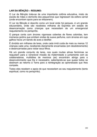 LAR DA BÊNÇÃO – RESUMO:
O Lar da Bênção trata-se de uma importante colônia educativa, misto de
escola de mães e domicílio dos pequeninos que regressam da esfera carnal
(onde encontram apoio para se refazerem).
O Lar da Bênção é descrito como um local onde há parques, é um grande
educandário, onde são recebidos milhares de Espíritos em estado de
desencarnação como crianças que necessitam de um emergencial
reajustamento no perispírito.
O parque conta com árvores vigorosas cobertas de flores coloridas, tem
inúmeros jardins que emitiam ondas de suave perfume, com árvores em cujo
galhos havia um bando de aves a desfilar.
É dividido em milhares de lares, onde cada irmã cuida de mais ou menos 12
crianças cada uma, recebendo diariamente encarnadas (em desdobramento)
e desencarnadas para visitar seus filhos.
Há um grande conjunto de lares, nos quais muitas almas femininas se
reajustam para a venerável missão da maternidade e juntamente com as
colaboradoras, multidões de meninos (as) encontram abrigo para o
desenvolvimento que lhe é necessário, salientando-se que quase todos se
destinam ao retorno à Terra para a reintegração ao aprendizado que lhes
compete.
Todos eles recebem o apoio de que necessitam ao seu reajustamento (tanto
espiritual, como no perispírito).
140
 
