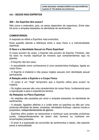 4.6 – SEXOS NOS ESPÍRITOS
200 – Os Espíritos têm sexos?
Não como o entendeis, pois, os sexos dependem do organismo. Entre eles
há amor e simpatia baseados na identidade de sentimentos.
COMENTÁRIOS:
A resposta se refere a Espíritos mais evoluídos.
Essa questão aborda a diferença entre o sexo físico e a individualidade
espiritual.
O Sexo e a Identidade Sexual no Plano Espiritual
O corpo provém do corpo, o Espírito não provém do Espírito. Portanto, não
há sexo no mundo espiritual da maneira que compreendemos aqui no
planeta.
- O Espírito não tem sexo.
- A sexualidade como conhecemos é uma característica biológica, ligada ao
corpo físico.
- O Espírito é imaterial e não possui órgãos sexuais nem identidade sexual
permanente.
A Relação entre o Espírito e o Corpo Físico
- O corpo é um "traje" temporário que o Espírito utiliza para evoluir na
matéria.
- Os órgãos sexuais são uma característica do corpo físico, fundamental para
a reprodução e para a experiência terrena.
As Relações no Plano Espiritual
- As relações são pautadas por amor e simpatia baseados na identidade de
sentimentos.
- A atração, ligações afetivas e a união entre os espíritos se dão por uma
profunda afinidade de ideias, simpatias, afinidades fluídicas, valores morais e
propósitos, independentemente do gênero.
- Espíritos afins podem se reencontrar e continuar suas jornadas evolutivas
juntos, independentemente de terem sido homens ou mulheres em
encarnações passadas.
- O amor é a expressão da comunhão de sentimentos e ideais, não estando
preso à sensualidade.
141
LIVRO SEGUNDO: MUNDO ESPÍRITA OU DOS ESPÍRITOS
Capítulo IV: Pluralidade das Existências
 