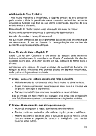 A Influência do Nível Evolutivo
- Nos níveis medianos e imperfeitos, o Espírito através do seu perispírito
pode manter a ideia de polaridade sexual masculina ou feminina devido às
emanações fluídicas que traz da sua última encarnação, depende do seu
estado mental e vibratório.
Dependendo do nível evolutivo, essa ideia pode ser maior ou menor.
Muitos ainda permanecem presos à sensualidade descontrolada.
A morte não resolve o desequilíbrio sexual.
Os que vivem entregues aos desregramentos passionais não encontram paz
ao desencarnar. A loucura decorre da desorganização dos centros do
perispírito, exigindo reparações longas.
Livro: No Mundo Maior – Capítulo 11
André Luiz foi com Calderaro a um centro de estudos onde mentores
instruem trabalhadores da assistência na Crosta. O emissário iria abordar
questões sobre sexo. O mentor, envolto em luz, explicava de forma clara e
sincera.
Apresentou uma espécie de mapa evolutivo da consciência humana em
relação ao sexo, mostrando três grandes grupos de Espíritos encarnados,
cada qual num degrau de aprendizado.
1º Grupo – A maioria: instinto sexual como força dominante
 Mais da metade da humanidade ainda fixa a mente na zona instintiva.
 Essas criaturas concentram suas forças no sexo, que é a principal via
de prazer, sensação e experiência.
 Daí decorrem distúrbios nervosos, ansiedades e desequilíbrios.
São os irmãos em fase infantil da evolução, que ainda não conseguem
criar felicidade sem recorrer constantemente à excitação dos sentidos.
2º Grupo – O uso da razão, mas ainda presos ao ego
 Muitos já alcançaram a razão, dominando parte do instinto.
 Porém, continuam seduzidos pela vaidade, orgulho, poder e evidência.
 Mesmo realizando trabalhos úteis e cultivando paixões nobres, ainda
buscam realce e prepotência, usando a inteligência para manter
domínio sobre outros.
142
 