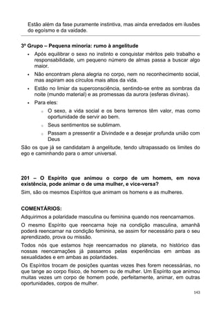Estão além da fase puramente instintiva, mas ainda enredados em ilusões
do egoísmo e da vaidade.
3º Grupo – Pequena minoria: rumo à angelitude
 Após equilibrar o sexo no instinto e conquistar méritos pelo trabalho e
responsabilidade, um pequeno número de almas passa a buscar algo
maior.
 Não encontram plena alegria no corpo, nem no reconhecimento social,
mas aspiram aos círculos mais altos da vida.
 Estão no limiar da superconsciência, sentindo-se entre as sombras da
noite (mundo material) e as promessas da aurora (esferas divinas).
 Para eles:
o O sexo, a vida social e os bens terrenos têm valor, mas como
oportunidade de servir ao bem.
o Seus sentimentos se sublimam.
o Passam a pressentir a Divindade e a desejar profunda união com
Deus
São os que já se candidatam à angelitude, tendo ultrapassado os limites do
ego e caminhando para o amor universal.
201 – O Espírito que animou o corpo de um homem, em nova
existência, pode animar o de uma mulher, e vice-versa?
Sim, são os mesmos Espíritos que animam os homens e as mulheres.
COMENTÁRIOS:
Adquirimos a polaridade masculina ou feminina quando nos reencarnamos.
O mesmo Espírito que reencarna hoje na condição masculina, amanhã
poderá reencarnar na condição feminina, se assim for necessário para o seu
aprendizado, prova ou missão.
Todos nós que estamos hoje reencarnados no planeta, no histórico das
nossas reencarnações já passamos pelas experiências em ambas as
sexualidades e em ambas as polaridades.
Os Espíritos trocam de posições quantas vezes lhes forem necessárias, no
que tange ao corpo físico, de homem ou de mulher. Um Espírito que animou
muitas vezes um corpo de homem pode, perfeitamente, animar, em outras
oportunidades, corpos de mulher.
143
 