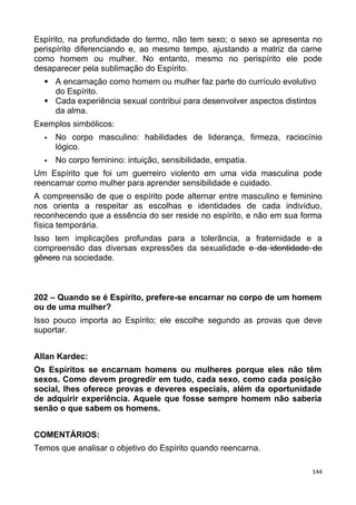 Espírito, na profundidade do termo, não tem sexo; o sexo se apresenta no
perispírito diferenciando e, ao mesmo tempo, ajustando a matriz da carne
como homem ou mulher. No entanto, mesmo no perispírito ele pode
desaparecer pela sublimação do Espírito.
 A encarnação como homem ou mulher faz parte do currículo evolutivo
do Espírito.
 Cada experiência sexual contribui para desenvolver aspectos distintos
da alma.
Exemplos simbólicos:
 No corpo masculino: habilidades de liderança, firmeza, raciocínio
lógico.
 No corpo feminino: intuição, sensibilidade, empatia.
Um Espírito que foi um guerreiro violento em uma vida masculina pode
reencarnar como mulher para aprender sensibilidade e cuidado.
A compreensão de que o espírito pode alternar entre masculino e feminino
nos orienta a respeitar as escolhas e identidades de cada indivíduo,
reconhecendo que a essência do ser reside no espírito, e não em sua forma
física temporária.
Isso tem implicações profundas para a tolerância, a fraternidade e a
compreensão das diversas expressões da sexualidade e da identidade de
gênero na sociedade.
202 – Quando se é Espírito, prefere-se encarnar no corpo de um homem
ou de uma mulher?
Isso pouco importa ao Espírito; ele escolhe segundo as provas que deve
suportar.
Allan Kardec:
Os Espíritos se encarnam homens ou mulheres porque eles não têm
sexos. Como devem progredir em tudo, cada sexo, como cada posição
social, lhes oferece provas e deveres especiais, além da oportunidade
de adquirir experiência. Aquele que fosse sempre homem não saberia
senão o que sabem os homens.
COMENTÁRIOS:
Temos que analisar o objetivo do Espírito quando reencarna.
144
 