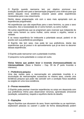 O Espírito quando reencarna tem por objetivo promover sua
evolução.Quando vem para a reencarnação programa uma vivência para que
dentro daquela nova existência corporal passe pelas experiências
necessárias para o seu crescimento.
Dentro dessa programação virá com o sexo mais apropriado com as
experiências programadas.
Há experiências que são específicas para o sexo feminino, ou para o sexo
masculino. Daí a necessidade de vir como homem, ou como mulher.
Há outras experiências que se programam para vivenciar que independe de
estar como homem ou como mulher, como vencer o orgulho, vencer a
vaidade.
E se nessa experiência for irrelevante a polaridade sexual, poderá vir de
acordo com sua preferência psicológica.
O Espírito não tem sexo, mas pode ter sua preferência, diante das
experiências que já possui e do aproveitamento que já se teve no decorrer
dessas experiências.
O Espírito pode reencarnar com a polaridade invertida.
O psiquismo numa polaridade e o corpo em outra.
Vários fatores que podem levar à inversão (homossexualidade) ou
intersexualidade: (Sexo e Destino – Cap. 09 da 2ª parte Inversão e
intersexo)
1 – Preferência psíquica
Uma das razões para a reencarnação em polaridade invertida é a
acumulação de reencarnações sucessivas no mesmo sexo, criando uma
tendência psíquica que pode não coincidir com a condição física escolhida
ou exigida em uma nova existência.
2 – Provas necessárias
O Espírito pode precisar vivenciar experiências no corpo em desacordo com
sua preferência íntima para desenvolver renúncia, aprendizado emocional
(aceitação, autoestima), respeito e equilíbrio diante do desafio.
3 – Expiações
Alguns Espíritos que abusaram do sexo, foram reprimidas ou se reprimiram,
exploraram pessoas ou usaram o poder de forma desequilibrada podem
145
 