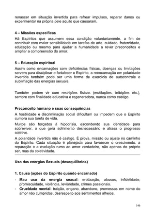 renascer em situação invertida para refrear impulsos, reparar danos ou
experimentar na própria pele aquilo que causaram.
4 – Missões específicas
Há Espíritos que assumem essa condição voluntariamente, a fim de
contribuir com maior sensibilidade em tarefas de arte, cuidado, fraternidade,
educação ou mesmo para ajudar a humanidade a rever preconceitos e
ampliar a compreensão do amor.
5 – Educação espiritual
Assim como encarnações com deficiências físicas, doenças ou limitações
servem para disciplinar e fortalecer o Espírito, a reencarnação em polaridade
invertida também pode ser uma forma de exercício de autocontrole e
sublimação das energias sexuais.
Também podem vir com restrições físicas (mutilações, inibições etc.),
sempre com finalidade educativa e regeneradora, nunca como castigo.
Preconceito humano e suas consequências
A hostilidade e discriminação social dificultam ou impedem que o Espírito
cumpra sua tarefa de vida.
Muitos são forçados à hipocrisia, escondendo sua identidade para
sobreviver, o que gera sofrimento desnecessário e atrasa o progresso
coletivo.
A polaridade invertida não é castigo. É prova, missão ou ajuste no caminho
do Espírito. Cada situação é planejada para favorecer o crescimento, a
reparação e a evolução rumo ao amor verdadeiro, não apenas do próprio
ser, mas da coletividade.
Uso das energias Sexuais (desequilíbrios)
1. Causa (ações do Espírito quando encarnado)
- Mau uso da energia sexual: erotização, abusos, infidelidade,
promiscuidade, violência, leviandade, crimes passionais.
- Crueldade mental: traição, engano, abandono, promessas em nome do
amor não cumpridas, desrespeito aos sentimentos alheios.
146
 