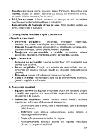 - Fixações inferiores: ciúme, egoísmo, prazer transitório, descontrole dos
instintos, busca do prazer sensorial às custas do sofrimento alheio,
armando "ciladas aos corações incautos".
- Inibições extremas: inibição extrema da energia sexual, repressões
doentias que também desequilibram o psiquismo.
- Esquecimento da finalidade divina do sexo: força criadora voltada ao
amor, cooperação e evolução.
2. Consequências imediatas e após o desencarne
- Durante a encarnação:
• Distúrbios psíquicos: ansiedade, depressão, obsessões,
semiloucuras, ciúme, insatisfação, descontrole dos instintos.
• Doenças físicas: Doenças sexuais (DSTs), infertilidade, somatizações,
distúrbios nervosos, câncer (mama, ovários, próstata)
• Desajustes comportamentais e sociais: separações, crimes
passionais, abandono, infanticídio, aborto, devassidão, suicídio.
- Após o desencarne:
• Sequelas no perispírito: Trauma perispirítico" com desajustes nos
tecidos sutis da alma.
• Zonas purgatórias: Fixação em estados de desequilíbrio, loucura,
tormentos em regiões infernais devido às vibrações desequilibrantes
geradas.
• Obsessões mútuas entre desencarnados e encarnados.
• Culpa e remorso: Intensificados pela luz do conhecimento espiritual,
gerando angústia e sofrimento.
3. Assistência espiritual
 Equipes socorristas: Equipes socorristas atuam em resgates difíceis
e auxílio aos espíritos em desequilíbrio, especialmente em quadros
obsessivos e de loucura.
 Instituições espirituais (como “Instituto Almas Irmãs”) acolhem
espíritos em sofrimento afetivo-sexual, oferecendo:
o Ensino sobre sexo e amor, sexo e maternidade, sexo e penalogia
(leis kármicas).
o Tratamento com passes, esclarecimento, apoio fraterno e
reeducação do sentimento.
o Preparação para reencarnações de resgate.
o Acompanhamento contínuo através de registros individuais
(fichas) do progresso espiritual.
147
 