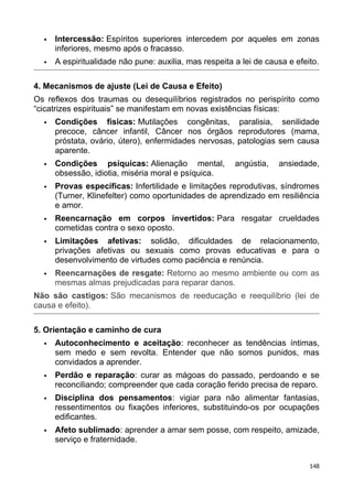  Intercessão: Espíritos superiores intercedem por aqueles em zonas
inferiores, mesmo após o fracasso.
 A espiritualidade não pune: auxilia, mas respeita a lei de causa e efeito.
4. Mecanismos de ajuste (Lei de Causa e Efeito)
Os reflexos dos traumas ou desequilíbrios registrados no perispírito como
“cicatrizes espirituais” se manifestam em novas existências físicas:
 Condições físicas: Mutilações congênitas, paralisia, senilidade
precoce, câncer infantil, Câncer nos órgãos reprodutores (mama,
próstata, ovário, útero), enfermidades nervosas, patologias sem causa
aparente.
 Condições psíquicas: Alienação mental, angústia, ansiedade,
obsessão, idiotia, miséria moral e psíquica.
 Provas específicas: Infertilidade e limitações reprodutivas, síndromes
(Turner, Klinefelter) como oportunidades de aprendizado em resiliência
e amor.
 Reencarnação em corpos invertidos: Para resgatar crueldades
cometidas contra o sexo oposto.
 Limitações afetivas: solidão, dificuldades de relacionamento,
privações afetivas ou sexuais como provas educativas e para o
desenvolvimento de virtudes como paciência e renúncia.
 Reencarnações de resgate: Retorno ao mesmo ambiente ou com as
mesmas almas prejudicadas para reparar danos.
Não são castigos: São mecanismos de reeducação e reequilíbrio (lei de
causa e efeito).
5. Orientação e caminho de cura
 Autoconhecimento e aceitação: reconhecer as tendências íntimas,
sem medo e sem revolta. Entender que não somos punidos, mas
convidados a aprender.
 Perdão e reparação: curar as mágoas do passado, perdoando e se
reconciliando; compreender que cada coração ferido precisa de reparo.
 Disciplina dos pensamentos: vigiar para não alimentar fantasias,
ressentimentos ou fixações inferiores, substituindo-os por ocupações
edificantes.
 Afeto sublimado: aprender a amar sem posse, com respeito, amizade,
serviço e fraternidade.
148
 