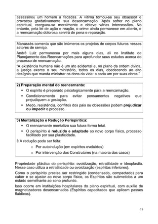 assassinou um homem a facadas. A vítima tornou-se seu obsessor e
provocou gradativamente sua desencarnação. Após sofrer no plano
espiritual, reergueu-se moralmente e obteve várias intercessões. No
entanto, pela lei de ação e reação, o crime ainda permanece em aberto, e
a reencarnação dolorosa servirá de pena e reparação.
Manassés comenta que são inúmeros os projetos de corpos futuros nesses
setores de serviço.
André Luiz permaneceu por mais alguns dias, ali no Instituto de
Planejamento das Reencarnações para aprofundar seus estudos acerca do
processo de reencarnação.
“A existência humana não é um ato acidental e, no plano da ordem divina,
a justiça exerce o seu ministério, todos os dias, obedecendo ao alto
desígnio que manda ministrar os dons da vida: a cada um por suas obras.”
2) Preparação mental do reencarnante:
 O espírito é preparado psicologicamente para a reencarnação.
 Condicionamento para evitar pensamentos negativos que
prejudiquem a gestação.
 Medo, resistência, conflitos dos pais ou obsessões podem prejudicar
ou impedir o processo.
3) Mentalização e Redução Perispirítica:
 O reencarnante mentaliza sua futura forma fetal.
 O perispírito é reduzido e adaptado ao novo corpo físico, processo
facilitado por sua plasticidade.
è A redução pode ser feita:
o Por autoindução (em espíritos evoluídos)
o Por intervenção dos Construtores (na maioria dos casos)
Propriedade plástica do perispírito: ovoidização, retratilidade e ideoplastia.
Nesse caso utiliza a retratilidade ou ovoidização (espíritos inferiores).
Como o perispírito precisa ser restringido (condensado, compactado) para
caber e se ajustar ao novo corpo físico, os Espíritos são submetidos a um
estado semelhante ao sono profundo.
Isso ocorre em instituições hospitalares do plano espiritual, com auxílio de
magnetizadores desencarnados (Espíritos capacitados que aplicam passes
fluídicos).
15
 