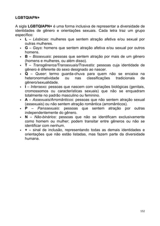 LGBTQIAPN+
A sigla LGBTQIAPN+ é uma forma inclusiva de representar a diversidade de
identidades de gênero e orientações sexuais. Cada letra traz um grupo
específico:
 L – Lésbicas: mulheres que sentem atração afetiva e/ou sexual por
outras mulheres.
 G – Gays: homens que sentem atração afetiva e/ou sexual por outros
homens.
 B – Bissexuais: pessoas que sentem atração por mais de um gênero
(homens e mulheres, ou além disso).
 T – Transgêneros/Transexuais/Travestis: pessoas cuja identidade de
gênero é diferente do sexo designado ao nascer.
 Q – Queer: termo guarda-chuva para quem não se encaixa na
heteronormatividade ou nas classificações tradicionais de
gênero/sexualidade.
 I – Intersexo: pessoas que nascem com variações biológicas (genitais,
cromossomos ou características sexuais) que não se enquadram
totalmente no padrão masculino ou feminino.
 A – Assexuais/Arromânticos: pessoas que não sentem atração sexual
(assexuais) ou não sentem atração romântica (arromânticos).
 P – Panssexuais: pessoas que sentem atração por outras
independentemente do gênero.
 N – Não-binários: pessoas que não se identificam exclusivamente
como homem ou mulher; podem transitar entre gêneros ou não se
identificar com nenhum.
 + – sinal de inclusão, representando todas as demais identidades e
orientações que não estão listadas, mas fazem parte da diversidade
humana.
152
 