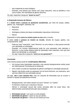 - Isso independe do sexo biológico.
- Exemplo: uma pessoa que nasceu com corpo masculino, mas se identifica e vive
como mulher, tem identidade de gênero feminina.
Ou seja: responde à pergunta “quem eu sou?”.
4. Expressão humana de Gênero
É o modo como a pessoa se apresenta socialmente, por meio de roupas, cabelo,
gestos, voz, maquiagem, adereços, etc.
 Masculina
 Feminina
 Andrógena (mistura de traços considerados masculinos e femininos)
 Neutra
Expressão é sobre como eu mostro quem eu sou para o mundo.
É sobre como a pessoa se mostra ao mundo, através de roupas, gestos, voz,
comportamento, estilo.
- Pode ser mais “masculina”, mais “feminina” ou uma mistura, e não precisa coincidir
com identidade ou orientação.
- Exemplo: um homem heterossexual pode ter uma expressão mais delicada e
feminina, e uma mulher lésbica pode ter expressão mais masculina, sem que isso
altere sua identidade ou orientação.
- Ou seja: responde à pergunta “como eu me apresento?”.
Conclusão
Uma mesma pessoa pode ter combinações diferentes:
 Um homem trans (identidade masculina, mas nascido biologicamente mulher) pode
ser heterossexual, homossexual ou bissexual.
 Uma mulher cis pode ter expressão de gênero andrógena e orientação pansexual.
 Alguém não-binário pode se expressar ora de forma feminina, ora masculina, sem
que isso determine sua orientação sexual.
Ou seja, não é uma caixinha fixa, mas um conjunto de dimensões que se cruzam e
formam a riqueza da experiência humana.
- Biologicamente, nem todos nascem só como “homem” ou “mulher”.
- O intersexo mostra que a natureza é diversa.
- Gênero e orientação sexual são outras camadas além do corpo físico, não
determinadas automaticamente pelo sexo biológico.
 Orientação sexual = por quem eu sinto atração.
 Identidade de gênero = quem eu sou por dentro.
 Expressão de gênero = como eu me mostro por fora.
154
 