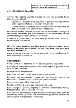 4.7 – PARENTESCO, FILIAÇÃO
A família não é apenas resultado do acaso biológico, mas expressão de um
planejamento espiritual.
 Espíritos são reunidos como pais, filhos e parentes para aprenderem
juntos, repararem faltas e se ajudarem mutuamente.
 Quando há amor e afinidade, é sinal de reencontros felizes; quando há
dificuldades, são lições e reconciliações necessárias.
Os vínculos terrenos oferecem oportunidades de aprendizado, reparação e
crescimento, mostrando que cada reencarnação em determinado lar tem
uma finalidade justa e sábia dentro das leis divinas.
A família é a primeira escola da alma, onde se aprende amor, paciência,
reconciliação e solidariedade.
203 – Os pais transmitem aos filhos uma porção da sua alma, ou se
limitam a dar-lhes a vida animal a que uma nova alma, mais tarde, vem
adicionar a vida moral?
A vida animal somente, porque a alma é indivisível. Um pai estúpido pode ter
filhos inteligentes, e vice-versa.
COMENTÁRIOS:
Como Espírito todos nós fomos criados por Deus, simples e ignorantes.
Cada Espírito é uma individualidade única, criada simples e ignorante, e não
se divide nem se reparte.
Os Espíritos são independentes.
Não há como os pais “doarem” parte de sua alma aos filhos.
Em uma nova reencarnação, nossos pais nos fornecem somente os
elementos necessários para a formação do nosso corpo físico.
Por que muitos pais e filhos se parecem?
Na aparência física é natural, pois o corpo vem do corpo.
Essa herança é genética, orgânica e transmite características físicas,
temperamentos, predisposições de saúde etc.
Com relação à personalidade, é que ambos normalmente já fazem parte de
uma mesma família espiritual e vão adquirindo um aprendizado paralelo, em
comum, dentro de experiências semelhantes.
156
LIVRO SEGUNDO: MUNDO ESPÍRITA OU DOS ESPÍRITOS
Capítulo IV: Pluralidade das Existências
 