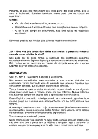 Portanto, os pais não transmitem aos filhos parte das suas almas, pois a
alma é indivisível. Somente fornecem meios para que os corpos se
organizem.
Síntese:
 Os pais não transmitem a alma, apenas o corpo.
 Cada filho é um Espírito autônomo, com inteligência e caráter próprios.
 O lar é um campo de convivência, não uma fusão de essências
espirituais.
Devemos gratidão aos nossos pais que nos receberam com amor.
204 – Uma vez que temos tido várias existências, a parentela remonta
além da nossa existência atual?
Não pode ser de outra forma. A sucessão das existências corporais
estabelece entre os Espíritos laços que remontam às existências anteriores.
Daí, muitas vezes, decorrem as causas da simpatia entre vós e certos
Espíritos que vos parecem estranhos.
COMENTÁRIOS:
Cap. 14, item 8 – Evangelho Segundo o Espiritismo.
Nas nossas experiências reencarnatórias e nas nossas vivências na
erraticidade vamos formando elos de amizade com aqueles Espíritos que
conviveram conosco, que dividiram experiências conosco.
Temos inúmeras reencarnações construindo nossa história e em algumas
delas convivemos com o mesmo grupo em que estamos. Nunca estamos
sós. Estamos sempre em grupos para o aprendizado da convivência.
Esses Espíritos que estão muito ligados não se mudam muito, geralmente, o
mesmo grupo de Espíritos vem acompanhando um ao outro através dos
tempos.
Aqueles que convivem conosco hoje, provavelmente, já estiveram em outras
reencarnações, dentro do mesmo núcleo familiar, como vizinho, como colega
de trabalhado, dividindo e compartilhando experiências.
Vamos sempre caminhando juntos.
Neste momento da vida estamos no lugar certo, com as pessoas certas, pois
são com elas que a gente tem os débitos a resgatar, algo a aprender, a
ensinar, ou seja, tem um programa de vida para o crescimento de todos.
157
 