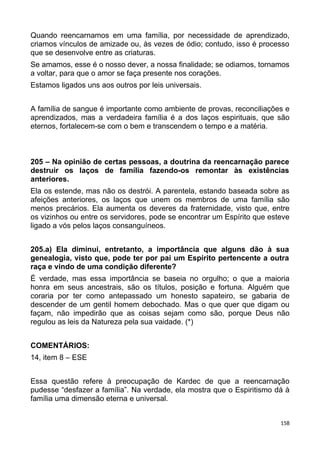 Quando reencarnamos em uma família, por necessidade de aprendizado,
criamos vínculos de amizade ou, às vezes de ódio; contudo, isso é processo
que se desenvolve entre as criaturas.
Se amamos, esse é o nosso dever, a nossa finalidade; se odiamos, tornamos
a voltar, para que o amor se faça presente nos corações.
Estamos ligados uns aos outros por leis universais.
A família de sangue é importante como ambiente de provas, reconciliações e
aprendizados, mas a verdadeira família é a dos laços espirituais, que são
eternos, fortalecem-se com o bem e transcendem o tempo e a matéria.
205 – Na opinião de certas pessoas, a doutrina da reencarnação parece
destruir os laços de família fazendo-os remontar às existências
anteriores.
Ela os estende, mas não os destrói. A parentela, estando baseada sobre as
afeições anteriores, os laços que unem os membros de uma família são
menos precários. Ela aumenta os deveres da fraternidade, visto que, entre
os vizinhos ou entre os servidores, pode se encontrar um Espírito que esteve
ligado a vós pelos laços consanguíneos.
205.a) Ela diminui, entretanto, a importância que alguns dão à sua
genealogia, visto que, pode ter por pai um Espírito pertencente a outra
raça e vindo de uma condição diferente?
É verdade, mas essa importância se baseia no orgulho; o que a maioria
honra em seus ancestrais, são os títulos, posição e fortuna. Alguém que
coraria por ter como antepassado um honesto sapateiro, se gabaria de
descender de um gentil homem debochado. Mas o que quer que digam ou
façam, não impedirão que as coisas sejam como são, porque Deus não
regulou as leis da Natureza pela sua vaidade. (*)
COMENTÁRIOS:
14, item 8 – ESE
Essa questão refere à preocupação de Kardec de que a reencarnação
pudesse “desfazer a família”. Na verdade, ela mostra que o Espiritismo dá à
família uma dimensão eterna e universal.
158
 