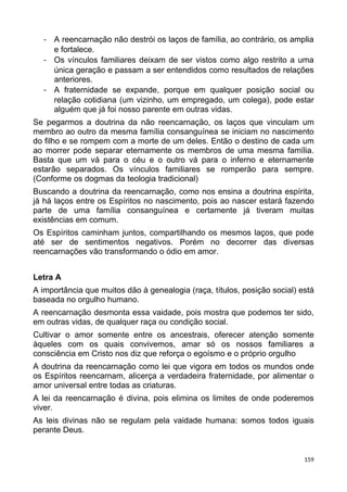 - A reencarnação não destrói os laços de família, ao contrário, os amplia
e fortalece.
- Os vínculos familiares deixam de ser vistos como algo restrito a uma
única geração e passam a ser entendidos como resultados de relações
anteriores.
- A fraternidade se expande, porque em qualquer posição social ou
relação cotidiana (um vizinho, um empregado, um colega), pode estar
alguém que já foi nosso parente em outras vidas.
Se pegarmos a doutrina da não reencarnação, os laços que vinculam um
membro ao outro da mesma família consanguínea se iniciam no nascimento
do filho e se rompem com a morte de um deles. Então o destino de cada um
ao morrer pode separar eternamente os membros de uma mesma família.
Basta que um vá para o céu e o outro vá para o inferno e eternamente
estarão separados. Os vínculos familiares se romperão para sempre.
(Conforme os dogmas da teologia tradicional)
Buscando a doutrina da reencarnação, como nos ensina a doutrina espírita,
já há laços entre os Espíritos no nascimento, pois ao nascer estará fazendo
parte de uma família consanguínea e certamente já tiveram muitas
existências em comum.
Os Espíritos caminham juntos, compartilhando os mesmos laços, que pode
até ser de sentimentos negativos. Porém no decorrer das diversas
reencarnações vão transformando o ódio em amor.
Letra A
A importância que muitos dão à genealogia (raça, títulos, posição social) está
baseada no orgulho humano.
A reencarnação desmonta essa vaidade, pois mostra que podemos ter sido,
em outras vidas, de qualquer raça ou condição social.
Cultivar o amor somente entre os ancestrais, oferecer atenção somente
àqueles com os quais convivemos, amar só os nossos familiares a
consciência em Cristo nos diz que reforça o egoísmo e o próprio orgulho
A doutrina da reencarnação como lei que vigora em todos os mundos onde
os Espíritos reencarnam, alicerça a verdadeira fraternidade, por alimentar o
amor universal entre todas as criaturas.
A lei da reencarnação é divina, pois elimina os limites de onde poderemos
viver.
As leis divinas não se regulam pela vaidade humana: somos todos iguais
perante Deus.
159
 