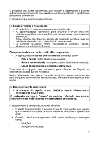 O processo usa fluidos balsâmicos, que relaxam e adormecem o Espírito,
reduzindo temporariamente sua atividade mental e facilitando o ajustamento
perispiritual ao embrião.
É nessa fase que ocorre o esquecimento.
4) Ligação Fluídica e Fecundação:
• O perispírito do reencarnante se conecta ao da mãe.
• O espermatozoide "escolhido" para fecundar o óvulo entra em
sintonia magnética com o espírito que vai reencarnar, sendo atraído
pelo óvulo.
• Essa escolha não depende apenas da qualidade genética, mas da
afinidade vibratória com o perispírito do reencarnante
• A genética resultante reflete necessidades cármicas (saúde,
doenças, características físicas).
Planejamento da encarnação: muito além da genética
 A espiritualidade escolhe criteriosamente elementos como:
o Pais e família (paternidade e maternidade),
o Raça e nacionalidade (condições sociais, históricas e culturais),
o Laços consanguíneos e ambiente doméstico.
Tudo isso é conjugado com sabedoria para oferecer ao Espírito as
experiências exatas que ele necessita.
Mesmo elementos que parecem casuais ou injustos, como nascer em um
país em guerra ou em um lar desestruturado, têm um sentido espiritual mais
amplo.
5) Desenvolvimento embrionário
 A vibração do espírito e seu histórico mental influenciam a
formação do novo corpo.
O perispírito carrega a "marca" do espírito, refletindo seu estado
evolutivo e suas necessidades de aprendizado ou expiação.
O esquecimento é temporário, mas não absoluto
 O olvido (esquecimento) é uma lei divina de misericórdia, que impede
que a memória completa de vidas anteriores atrapalhe o aprendizado
atual.
 Contudo, não é um apagamento total: muitas lembranças ressurgem
como:
o Intuições,
o Atrações ou repulsas,
16
 