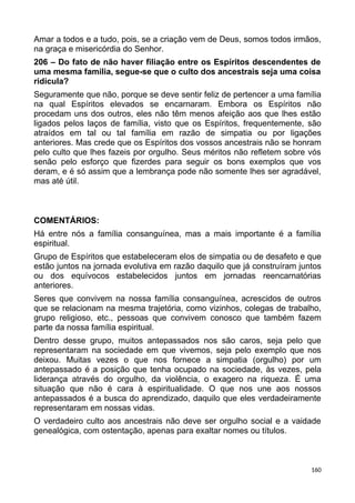 Amar a todos e a tudo, pois, se a criação vem de Deus, somos todos irmãos,
na graça e misericórdia do Senhor.
206 – Do fato de não haver filiação entre os Espíritos descendentes de
uma mesma família, segue-se que o culto dos ancestrais seja uma coisa
ridícula?
Seguramente que não, porque se deve sentir feliz de pertencer a uma família
na qual Espíritos elevados se encarnaram. Embora os Espíritos não
procedam uns dos outros, eles não têm menos afeição aos que lhes estão
ligados pelos laços de família, visto que os Espíritos, frequentemente, são
atraídos em tal ou tal família em razão de simpatia ou por ligações
anteriores. Mas crede que os Espíritos dos vossos ancestrais não se honram
pelo culto que lhes fazeis por orgulho. Seus méritos não refletem sobre vós
senão pelo esforço que fizerdes para seguir os bons exemplos que vos
deram, e é só assim que a lembrança pode não somente lhes ser agradável,
mas até útil.
COMENTÁRIOS:
Há entre nós a família consanguínea, mas a mais importante é a família
espiritual.
Grupo de Espíritos que estabeleceram elos de simpatia ou de desafeto e que
estão juntos na jornada evolutiva em razão daquilo que já construíram juntos
ou dos equívocos estabelecidos juntos em jornadas reencarnatórias
anteriores.
Seres que convivem na nossa família consanguínea, acrescidos de outros
que se relacionam na mesma trajetória, como vizinhos, colegas de trabalho,
grupo religioso, etc., pessoas que convivem conosco que também fazem
parte da nossa família espiritual.
Dentro desse grupo, muitos antepassados nos são caros, seja pelo que
representaram na sociedade em que vivemos, seja pelo exemplo que nos
deixou. Muitas vezes o que nos fornece a simpatia (orgulho) por um
antepassado é a posição que tenha ocupado na sociedade, às vezes, pela
liderança através do orgulho, da violência, o exagero na riqueza. É uma
situação que não é cara à espiritualidade. O que nos une aos nossos
antepassados é a busca do aprendizado, daquilo que eles verdadeiramente
representaram em nossas vidas.
O verdadeiro culto aos ancestrais não deve ser orgulho social e a vaidade
genealógica, com ostentação, apenas para exaltar nomes ou títulos.
160
 