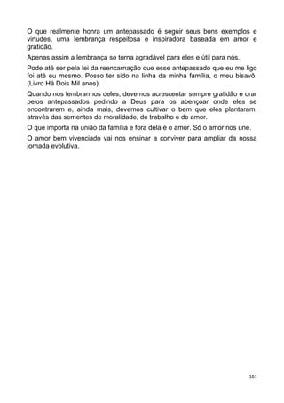 O que realmente honra um antepassado é seguir seus bons exemplos e
virtudes, uma lembrança respeitosa e inspiradora baseada em amor e
gratidão.
Apenas assim a lembrança se torna agradável para eles e útil para nós.
Pode até ser pela lei da reencarnação que esse antepassado que eu me ligo
foi até eu mesmo. Posso ter sido na linha da minha família, o meu bisavô.
(Livro Há Dois Mil anos).
Quando nos lembrarmos deles, devemos acrescentar sempre gratidão e orar
pelos antepassados pedindo a Deus para os abençoar onde eles se
encontrarem e, ainda mais, devemos cultivar o bem que eles plantaram,
através das sementes de moralidade, de trabalho e de amor.
O que importa na união da família e fora dela é o amor. Só o amor nos une.
O amor bem vivenciado vai nos ensinar a conviver para ampliar da nossa
jornada evolutiva.
161
 