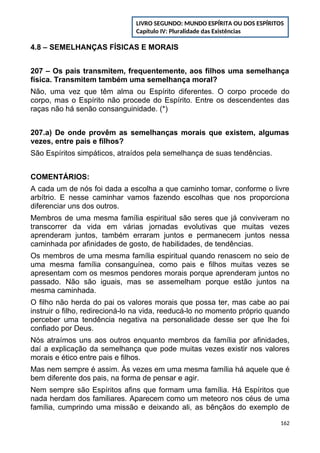 4.8 – SEMELHANÇAS FÍSICAS E MORAIS
207 – Os pais transmitem, frequentemente, aos filhos uma semelhança
física. Transmitem também uma semelhança moral?
Não, uma vez que têm alma ou Espírito diferentes. O corpo procede do
corpo, mas o Espírito não procede do Espírito. Entre os descendentes das
raças não há senão consanguinidade. (*)
207.a) De onde provêm as semelhanças morais que existem, algumas
vezes, entre pais e filhos?
São Espíritos simpáticos, atraídos pela semelhança de suas tendências.
COMENTÁRIOS:
A cada um de nós foi dada a escolha a que caminho tomar, conforme o livre
arbítrio. E nesse caminhar vamos fazendo escolhas que nos proporciona
diferenciar uns dos outros.
Membros de uma mesma família espiritual são seres que já conviveram no
transcorrer da vida em várias jornadas evolutivas que muitas vezes
aprenderam juntos, também erraram juntos e permanecem juntos nessa
caminhada por afinidades de gosto, de habilidades, de tendências.
Os membros de uma mesma família espiritual quando renascem no seio de
uma mesma família consanguínea, como pais e filhos muitas vezes se
apresentam com os mesmos pendores morais porque aprenderam juntos no
passado. Não são iguais, mas se assemelham porque estão juntos na
mesma caminhada.
O filho não herda do pai os valores morais que possa ter, mas cabe ao pai
instruir o filho, redirecioná-lo na vida, reeducá-lo no momento próprio quando
perceber uma tendência negativa na personalidade desse ser que lhe foi
confiado por Deus.
Nós atraímos uns aos outros enquanto membros da família por afinidades,
daí a explicação da semelhança que pode muitas vezes existir nos valores
morais e ético entre pais e filhos.
Mas nem sempre é assim. Às vezes em uma mesma família há aquele que é
bem diferente dos pais, na forma de pensar e agir.
Nem sempre são Espíritos afins que formam uma família. Há Espíritos que
nada herdam dos familiares. Aparecem como um meteoro nos céus de uma
família, cumprindo uma missão e deixando ali, as bênçãos do exemplo de
162
LIVRO SEGUNDO: MUNDO ESPÍRITA OU DOS ESPÍRITOS
Capítulo IV: Pluralidade das Existências
 