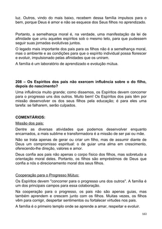 luz. Outros, vindo do mais baixo, recebem dessa família impulsos para o
bem, porque Deus é amor e não se esquece dos Seus filhos no aprendizado.
Portanto, a semelhança moral é, na verdade, uma manifestação da lei de
afinidade que uniu aqueles espíritos sob o mesmo teto, para que pudessem
seguir suas jornadas evolutivas juntos.
O legado mais importante dos pais para os filhos não é a semelhança moral,
mas o ambiente e as condições para que o espírito individual possa florescer
e evoluir, impulsionado pelas afinidades que os uniram.
A família é um laboratório de aprendizado e evolução mútua.
208 – Os Espíritos dos pais não exercem influência sobre o do filho,
depois do nascimento?
Uma influência muito grande; como dissemos, os Espíritos devem concorrer
para o progresso uns dos outros. Muito bem! Os Espíritos dos pais têm por
missão desenvolver os dos seus filhos pela educação; é para eles uma
tarefa: se falharem, serão culpados.
COMENTÁRIOS:
Missão dos pais:
Dentre as diversas atividades que podemos desenvolver enquanto
encarnados, a mais sublime e transformadora é a missão de ser pai ou mãe.
Não se trata apenas de gerar ou criar um filho, mas de assumir diante de
Deus um compromisso espiritual: o de guiar uma alma em crescimento,
oferecendo-lhe direção, valores e amor.
Deus confia aos pais não apenas o corpo físico dos filhos, mas sobretudo a
orientação moral deles. Portanto, os filhos são empréstimos de Deus que
confia a nós o direcionamento moral dos seus filhos.
Cooperação para o Progresso Mútuo:
Os Espíritos devem "concorrer para o progresso uns dos outros". A família é
um dos principais campos para essa colaboração.
Na cooperação para o progresso, os pais não são apenas guias, mas
também aprendem e crescem junto com os filhos. Muitas vezes, os filhos
vêm para corrigir, despertar sentimentos ou fortalecer virtudes nos pais.
A família é o primeiro templo onde se aprende a amar, respeitar e evoluir.
163
 