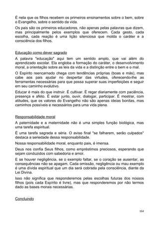 É nela que os filhos recebem os primeiros ensinamentos sobre o bem, sobre
o Evangelho, sobre o sentido da vida.
Os pais são os primeiros educadores, não apenas pelas palavras que dizem,
mas principalmente pelos exemplos que oferecem. Cada gesto, cada
escolha, cada reação é uma lição silenciosa que molda o caráter e a
consciência dos filhos.
Educação como dever sagrado
A palavra "educação" aqui tem um sentido amplo, que vai além do
aprendizado escolar. Ela engloba a formação do caráter, o desenvolvimento
moral, a orientação sobre as leis da vida e a distinção entre o bem e o mal.
O Espírito reencarnado chega com tendências próprias (boas e más), mas
cabe aos pais ajudar no despertar das virtudes, oferecendo-lhe as
ferramentas necessárias para que possa superar suas imperfeições e seguir
em seu caminho evolutivo.
Educar é mais do que instruir. É cultivar. É regar diariamente com paciência,
presença e afeto. É estar junto, ouvir, dialogar, participar. É mostrar, com
atitudes, que os valores do Evangelho não são apenas ideias bonitas, mas
caminhos possíveis e necessários para uma vida plena.
Responsabilidade moral
A paternidade e a maternidade não é uma simples função biológica, mas
uma tarefa espiritual.
É uma tarefa sagrada e séria. O aviso final "se falharem, serão culpados"
destaca a seriedade dessa responsabilidade.
Nossa responsabilidade moral, enquanto pais, é imensa.
Deus nos confia Seus filhos, como empréstimos preciosos, esperando que
sejam conduzidos com sabedoria e amor.
E se houver negligência, se o exemplo faltar, se o coração se ausentar, as
consequências não se apagam. Cada omissão, negligência ou mau exemplo
é uma dívida espiritual que um dia será cobrada pela consciência, diante da
Lei Divina.
Isso não significa que responderemos pelas escolhas futuras dos nossos
filhos (pois cada Espírito é livre), mas que responderemos por não termos
dado as bases morais necessárias.
Concluindo
164
 