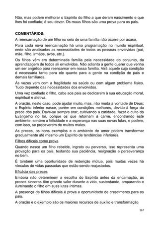 Não, mas podem melhorar o Espírito do filho a que deram nascimento e que
lhes foi confiado; é seu dever. Os maus filhos são uma prova para os pais.
COMENTÁRIOS:
A reencarnação de um filho no seio de uma família não ocorre por acaso.
Para cada nova reencarnação há uma programação no mundo espiritual,
onde são analisadas as necessidades de todas as pessoas envolvidas (pai,
mãe, filho, irmãos, avós, etc.).
Os filhos vêm em determinada família pela necessidade do conjunto, da
aprendizagem de todos ali envolvidos. Não adianta a gente querer que venha
um ser angélico para reencarnar em nossa família. Virá aquele cuja condição
é necessária tanto para ele quanto para a gente na condição de pais e
demais familiares.
Às vezes vem com a fragilidade na saúde ou com algum problema físico.
Tudo depende das necessidades dos envolvidos.
Uma vez confiado o filho, cabe aos pais se dedicarem à sua educação moral,
espiritual e afetiva.
A oração, neste caso, pode ajudar muito, mas, não muda a vontade de Deus;
o Espírito inferior nasce, porém em condições melhores, devido à força da
prece dos pais. Deve-se sempre orar, cultivando a caridade, fazer o culto do
Evangelho no lar, porque os que retornam à carne, encontrando este
ambiente, sentem a felicidade e a esperança nas suas novas lutas, e podem,
com isso, se precaverem de muitos males.
As preces, os bons exemplos e o ambiente de amor podem transformar
gradualmente até mesmo um Espírito de tendências inferiores.
Filhos difíceis como prova
Quando nasce um filho rebelde, ingrato ou perverso, isso representa uma
provação para os pais, testando sua paciência, resignação e perseverança
no bem.
É também uma oportunidade de redenção mútua, pois muitas vezes há
vínculos de vidas passadas que estão sendo reajustados.
Eficácia das preces
Embora não determinem a escolha do Espírito antes da encarnação, as
preces sinceras têm grande valor durante a vida, sustentando, amparando e
iluminando o filho em suas lutas íntimas.
A presença de filhos difíceis é prova e oportunidade de crescimento para os
pais.
A oração e o exemplo são os maiores recursos de auxílio e transformação.
167
 