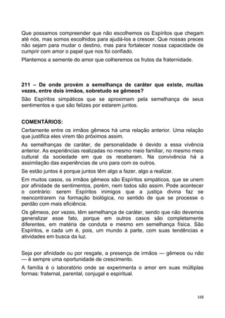 Que possamos compreender que não escolhemos os Espíritos que chegam
até nós, mas somos escolhidos para ajudá-los a crescer. Que nossas preces
não sejam para mudar o destino, mas para fortalecer nossa capacidade de
cumprir com amor o papel que nos foi confiado.
Plantemos a semente do amor que colheremos os frutos da fraternidade.
211 – De onde provém a semelhança de caráter que existe, muitas
vezes, entre dois irmãos, sobretudo se gêmeos?
São Espíritos simpáticos que se aproximam pela semelhança de seus
sentimentos e que são felizes por estarem juntos.
COMENTÁRIOS:
Certamente entre os irmãos gêmeos há uma relação anterior. Uma relação
que justifica eles virem tão próximos assim.
As semelhanças de caráter, de personalidade é devido a essa vivência
anterior. As experiências realizadas no mesmo meio familiar, no mesmo meio
cultural da sociedade em que os receberam. Na convivência há a
assimilação das experiências de uns para com os outros.
Se estão juntos é porque juntos têm algo a fazer, algo a realizar.
Em muitos casos, os irmãos gêmeos são Espíritos simpáticos, que se unem
por afinidade de sentimentos, porém, nem todos são assim. Pode acontecer
o contrário: serem Espíritos inimigos que a justiça divina faz se
reencontrarem na formação biológica, no sentido de que se processe o
perdão com mais eficiência.
Os gêmeos, por vezes, têm semelhança de caráter, sendo que não devemos
generalizar esse fato, porque em outros casos são completamente
diferentes, em matéria de conduta e mesmo em semelhança física. São
Espíritos, e cada um é, pois, um mundo à parte, com suas tendências e
atividades em busca da luz.
Seja por afinidade ou por resgate, a presença de irmãos — gêmeos ou não
— é sempre uma oportunidade de crescimento.
A família é o laboratório onde se experimenta o amor em suas múltiplas
formas: fraternal, parental, conjugal e espiritual.
168
 