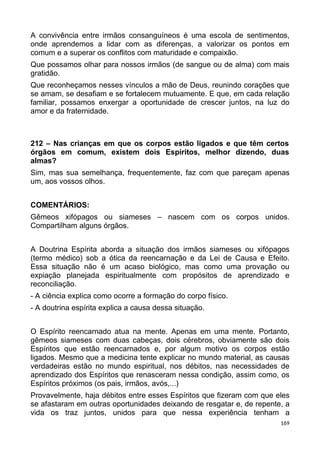 A convivência entre irmãos consanguíneos é uma escola de sentimentos,
onde aprendemos a lidar com as diferenças, a valorizar os pontos em
comum e a superar os conflitos com maturidade e compaixão.
Que possamos olhar para nossos irmãos (de sangue ou de alma) com mais
gratidão.
Que reconheçamos nesses vínculos a mão de Deus, reunindo corações que
se amam, se desafiam e se fortalecem mutuamente. E que, em cada relação
familiar, possamos enxergar a oportunidade de crescer juntos, na luz do
amor e da fraternidade.
212 – Nas crianças em que os corpos estão ligados e que têm certos
órgãos em comum, existem dois Espíritos, melhor dizendo, duas
almas?
Sim, mas sua semelhança, frequentemente, faz com que pareçam apenas
um, aos vossos olhos.
COMENTÁRIOS:
Gêmeos xifópagos ou siameses – nascem com os corpos unidos.
Compartilham alguns órgãos.
A Doutrina Espírita aborda a situação dos irmãos siameses ou xifópagos
(termo médico) sob a ótica da reencarnação e da Lei de Causa e Efeito.
Essa situação não é um acaso biológico, mas como uma provação ou
expiação planejada espiritualmente com propósitos de aprendizado e
reconciliação.
- A ciência explica como ocorre a formação do corpo físico.
- A doutrina espírita explica a causa dessa situação.
O Espírito reencarnado atua na mente. Apenas em uma mente. Portanto,
gêmeos siameses com duas cabeças, dois cérebros, obviamente são dois
Espíritos que estão reencarnados e, por algum motivo os corpos estão
ligados. Mesmo que a medicina tente explicar no mundo material, as causas
verdadeiras estão no mundo espiritual, nos débitos, nas necessidades de
aprendizado dos Espíritos que renasceram nessa condição, assim como, os
Espíritos próximos (os pais, irmãos, avós,...)
Provavelmente, haja débitos entre esses Espíritos que fizeram com que eles
se afastaram em outras oportunidades deixando de resgatar e, de repente, a
vida os traz juntos, unidos para que nessa experiência tenham a
169
 
