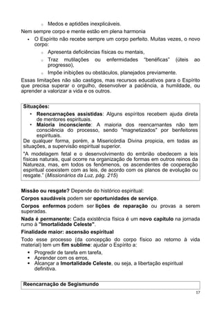 o Medos e aptidões inexplicáveis.
Nem sempre corpo e mente estão em plena harmonia
 O Espírito não recebe sempre um corpo perfeito. Muitas vezes, o novo
corpo:
o Apresenta deficiências físicas ou mentais,
o Traz mutilações ou enfermidades “benéficas” (úteis ao
progresso),
o Impõe inibições ou obstáculos, planejados previamente.
Essas limitações não são castigos, mas recursos educativos para o Espírito
que precisa superar o orgulho, desenvolver a paciência, a humildade, ou
aprender a valorizar a vida e os outros.
Situações:
• Reencarnações assistidas: Alguns espíritos recebem ajuda direta
de mentores espirituais.
• Maioria inconsciente: A maioria dos reencarnantes não tem
consciência do processo, sendo "magnetizados" por benfeitores
espirituais.
De qualquer forma, porém, a Misericórdia Divina propicia, em todas as
situações, a supervisão espiritual superior.
"A modelagem fetal e o desenvolvimento do embrião obedecem a leis
físicas naturais, qual ocorre na organização de formas em outros reinos da
Natureza, mas, em todos os fenômenos, os ascendentes de cooperação
espiritual coexistem com as leis, de acordo com os planos de evolução ou
resgate.” (Missionários da Luz, pág. 215)
Missão ou resgate? Depende do histórico espiritual:
Corpos saudáveis podem ser oportunidades de serviço.
Corpos enfermos podem ser lições de reparação ou provas a serem
superadas.
Nada é permanente: Cada existência física é um novo capítulo na jornada
rumo à "Imortalidade Celeste".
Finalidade maior: ascensão espiritual
Todo esse processo (da concepção do corpo físico ao retorno à vida
material) tem um fim sublime: ajudar o Espírito a:
 Progredir de tarefa em tarefa,
 Aprender com os erros,
 Alcançar a Imortalidade Celeste, ou seja, a libertação espiritual
definitiva.
Reencarnação de Segismundo
17
 