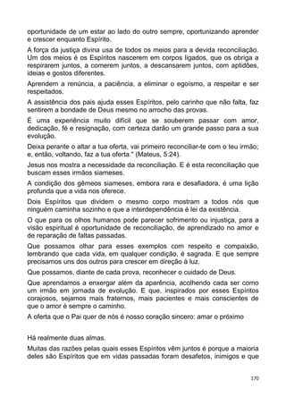 oportunidade de um estar ao lado do outro sempre, oportunizando aprender
e crescer enquanto Espírito.
A força da justiça divina usa de todos os meios para a devida reconciliação.
Um dos meios é os Espíritos nascerem em corpos ligados, que os obriga a
respirarem juntos, a comerem juntos, a descansarem juntos, com aptidões,
ideias e gostos diferentes.
Aprendem a renúncia, a paciência, a eliminar o egoísmo, a respeitar e ser
respeitados.
A assistência dos pais ajuda esses Espíritos, pelo carinho que não falta, faz
sentirem a bondade de Deus mesmo no arrocho das provas.
É uma experiência muito difícil que se souberem passar com amor,
dedicação, fé e resignação, com certeza darão um grande passo para a sua
evolução.
Deixa perante o altar a tua oferta, vai primeiro reconciliar-te com o teu irmão;
e, então, voltando, faz a tua oferta." (Mateus, 5:24).
Jesus nos mostra a necessidade da reconciliação. E é esta reconciliação que
buscam esses irmãos siameses.
A condição dos gêmeos siameses, embora rara e desafiadora, é uma lição
profunda que a vida nos oferece.
Dois Espíritos que dividem o mesmo corpo mostram a todos nós que
ninguém caminha sozinho e que a interdependência é lei da existência.
O que para os olhos humanos pode parecer sofrimento ou injustiça, para a
visão espiritual é oportunidade de reconciliação, de aprendizado no amor e
de reparação de faltas passadas.
Que possamos olhar para esses exemplos com respeito e compaixão,
lembrando que cada vida, em qualquer condição, é sagrada. E que sempre
precisamos uns dos outros para crescer em direção à luz.
Que possamos, diante de cada prova, reconhecer o cuidado de Deus.
Que aprendamos a enxergar além da aparência, acolhendo cada ser como
um irmão em jornada de evolução. E que, inspirados por esses Espíritos
corajosos, sejamos mais fraternos, mais pacientes e mais conscientes de
que o amor é sempre o caminho.
A oferta que o Pai quer de nós é nosso coração sincero: amar o próximo
Há realmente duas almas.
Muitas das razões pelas quais esses Espíritos vêm juntos é porque a maioria
deles são Espíritos que em vidas passadas foram desafetos, inimigos e que
170
 