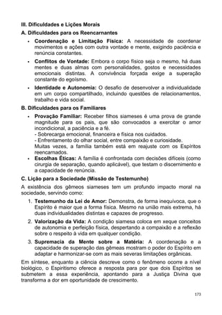 III. Dificuldades e Lições Morais
A. Dificuldades para os Reencarnantes
 Coordenação e Limitação Física: A necessidade de coordenar
movimentos e ações com outra vontade e mente, exigindo paciência e
renúncia constantes.
 Conflitos de Vontade: Embora o corpo físico seja o mesmo, há duas
mentes e duas almas com personalidades, gostos e necessidades
emocionais distintas. A convivência forçada exige a superação
constante do egoísmo.
 Identidade e Autonomia: O desafio de desenvolver a individualidade
em um corpo compartilhado, incluindo questões de relacionamentos,
trabalho e vida social.
B. Dificuldades para os Familiares
 Provação Familiar: Receber filhos siameses é uma prova de grande
magnitude para os pais, que são convocados a exercitar o amor
incondicional, a paciência e a fé.
- Sobrecarga emocional, financeira e física nos cuidados.
- Enfrentamento do olhar social, entre compaixão e curiosidade.
Muitas vezes, a família também está em reajuste com os Espíritos
reencarnados.
 Escolhas Éticas: A família é confrontada com decisões difíceis (como
cirurgia de separação, quando aplicável), que testam o discernimento e
a capacidade de renúncia.
C. Lição para a Sociedade (Missão de Testemunho)
A existência dos gêmeos siameses tem um profundo impacto moral na
sociedade, servindo como:
1. Testemunho da Lei de Amor: Demonstra, de forma inequívoca, que o
Espírito é maior que a forma física. Mesmo na união mais extrema, há
duas individualidades distintas e capazes de progresso.
2. Valorização da Vida: A condição siamesa coloca em xeque conceitos
de autonomia e perfeição física, despertando a compaixão e a reflexão
sobre o respeito à vida em qualquer condição.
3. Supremacia da Mente sobre a Matéria: A coordenação e a
capacidade de superação das gêmeas mostram o poder do Espírito em
adaptar e harmonizar-se com as mais severas limitações orgânicas.
Em síntese, enquanto a ciência descreve como o fenômeno ocorre a nível
biológico, o Espiritismo oferece a resposta para por que dois Espíritos se
submetem a essa experiência, apontando para a Justiça Divina que
transforma a dor em oportunidade de crescimento.
173
 