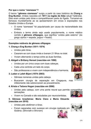 Por que o nome “siameses”?
O termo “gêmeos siameses” surgiu a partir do caso histórico de Chang e
Eng Bunker, irmãos nascidos em 1811 na região do Sião (atual Tailândia).
Eles eram unidos pelo tórax e compartilhavam parte do fígado. Tornaram-se
famosos mundialmente ao se apresentarem em circos e exposições nos
Estados Unidos e Europa.
 O nome “siameses” foi popularizado por causa da nacionalidade dos
irmãos.
 Embora o termo ainda seja usado popularmente, o nome médico
correto é gêmeos xifópagos, que significa “unidos pelo esterno” (do
grego xiphos = espada, pagos = fixado).
Exemplos notáveis de gêmeos xifópagos
1. Chang e Eng Bunker (1811–1874)
 Unidos pelo tórax.
 Casaram-se com duas irmãs e tiveram 21 filhos no total.
 Viviam alternando o tempo entre as duas famílias.
2. Abigail e Brittany Hensel (nascidas em 1990)
 Unidos por um único corpo com duas cabeças.
 Cada uma controla um lado do corpo.
 São professoras e vivem com independência e harmonia.
3. Ladan e Laleh Bijani (1974–2003)
 Gêmeas iranianas unidas pela cabeça.
 Buscaram cirurgia de separação em Cingapura, mas
infelizmente não sobreviveram ao procedimento.
4. Krista e Tatiana Hogan (nascidas em 2006)
 Unidas pela cabeça, com uma ponte neural que permite compartilhar
sensações.
 Vivem no Canadá e são estudadas por neurocientistas.
5. Gêmeas brasileiras: Maria Clara e Maria Eduarda
(nascidas em 2010)
 Unidas pelo abdômen e tórax.
 Foram separadas com sucesso em cirurgia realizada em
Goiânia. (Shivnath e Shivram)
174
 
