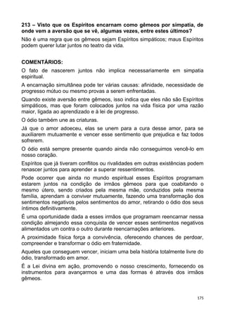 213 – Visto que os Espíritos encarnam como gêmeos por simpatia, de
onde vem a aversão que se vê, algumas vezes, entre estes últimos?
Não é uma regra que os gêmeos sejam Espíritos simpáticos; maus Espíritos
podem querer lutar juntos no teatro da vida.
COMENTÁRIOS:
O fato de nascerem juntos não implica necessariamente em simpatia
espiritual.
A encarnação simultânea pode ter várias causas: afinidade, necessidade de
progresso mútuo ou mesmo provas a serem enfrentadas.
Quando existe aversão entre gêmeos, isso indica que eles não são Espíritos
simpáticos, mas que foram colocados juntos na vida física por uma razão
maior, ligada ao aprendizado e à lei de progresso.
O ódio também une as criaturas.
Já que o amor adoeceu, elas se unem para a cura desse amor, para se
auxiliarem mutuamente e vencer esse sentimento que prejudica e faz todos
sofrerem.
O ódio está sempre presente quando ainda não conseguimos vencê-lo em
nosso coração.
Espíritos que já tiveram conflitos ou rivalidades em outras existências podem
renascer juntos para aprender a superar ressentimentos.
Pode ocorrer que ainda no mundo espiritual esses Espíritos programam
estarem juntos na condição de irmãos gêmeos para que coabitando o
mesmo útero, sendo criados pela mesma mãe, conduzidos pela mesma
família, aprendam a conviver mutuamente, fazendo uma transformação dos
sentimentos negativos pelos sentimentos do amor, retirando o ódio dos seus
íntimos definitivamente.
É uma oportunidade dada a esses irmãos que programam reencarnar nessa
condição almejando essa conquista de vencer esses sentimentos negativos
alimentados um contra o outro durante reencarnações anteriores.
A proximidade física força a convivência, oferecendo chances de perdoar,
compreender e transformar o ódio em fraternidade.
Aqueles que conseguem vencer, iniciam uma bela história totalmente livre do
ódio, transformado em amor.
É a Lei divina em ação, promovendo o nosso crescimento, fornecendo os
instrumentos para avançarmos e uma das formas é através dos irmãos
gêmeos.
175
 