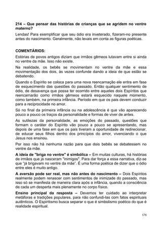 214 – Que pensar das histórias de crianças que se agridem no ventre
materno?
Lendas! Para exemplificar que seu ódio era inveterado, fizeram-no presente
antes do nascimento. Geralmente, não levais em conta as figuras poéticas.
COMENTÁRIOS:
Estórias de povos antigos diziam que irmãos gêmeos lutavam entre si ainda
no ventre da mãe. Isso não existe.
Na realidade, os bebês se movimentam no ventre da mãe e essa
movimentação dos dois, às vezes confunde dando a ideia de que estão se
debatendo.
Quando o Espírito se coloca para uma nova reencarnação ele entra em fase
de esquecimento das questões do passado. Então qualquer sentimento de
ódio, de desavença que possa ter ocorrido entre aqueles dois Espíritos que
reencarnarão como irmãos gêmeos estará esquecido naquele momento,
como também, na primeira infância. Período em que os pais devem conduzir
para a reciprocidade no amor.
Só no final da primeira infância ou na adolescência é que vão aparecendo
pouco a pouco os traços da personalidade e formas de viver de antes.
As sutilezas da personalidade, as emoções do passado, questões que
formam o caráter do Espírito vão pouco a pouco se apresentando, mas
depois de uma fase em que os pais tiveram a oportunidade de redirecionar,
de educar seus filhos dentro dos princípios do amor, vivenciando o que
Jesus nos ensinou.
Por isso não há nenhuma razão para que dois bebês se debatessem no
ventre da mãe.
A ideia de "briga no ventre" é simbólica – Em muitas culturas, há histórias
de irmãos que já nasceram "inimigos". Para dar força a essa narrativa, diz-se
que “já brigavam no ventre da mãe”. É uma forma poética de dizer que o ódio
entre eles é muito antigo.
A aversão pode ser real, mas não antes do nascimento – Dois Espíritos
realmente podem renascer com sentimentos de inimizade do passado, mas
isso só se manifesta de maneira clara após a infância, quando a consciência
de cada um desperta mais plenamente no corpo físico.
Ensino principal da resposta – Devemos ter cuidado ao interpretar
metáforas e tradições populares, para não confundi-las com fatos espirituais
autênticos. O Espiritismo busca separar o que é simbolismo poético do que é
realidade espiritual.
176
 