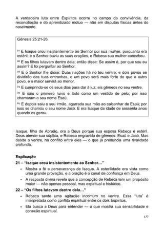 A verdadeira luta entre Espíritos ocorre no campo da convivência, da
reconciliação e do aprendizado mútuo — não em disputas físicas antes do
nascimento.
Gênesis 25:21-26
²¹ E Isaque orou insistentemente ao Senhor por sua mulher, porquanto era
estéril; e o Senhor ouviu as suas orações, e Rebeca sua mulher concebeu.
²² E os filhos lutavam dentro dela; então disse: Se assim é, por que sou eu
assim? E foi perguntar ao Senhor.
²³ E o Senhor lhe disse: Duas nações há no teu ventre, e dois povos se
dividirão das tuas entranhas, e um povo será mais forte do que o outro
povo, e o maior servirá ao menor.
² E cumprindo-se os seus dias para dar à luz, eis gêmeos no seu ventre.
⁴
² E saiu o primeiro ruivo e todo como um vestido de pelo; por isso
⁵
chamaram o seu nome Esaú.
² E depois saiu o seu irmão, agarrada sua mão ao calcanhar de Esaú; por
⁶
isso se chamou o seu nome Jacó. E era Isaque da idade de sessenta anos
quando os gerou.
Isaque, filho de Abraão, ora a Deus porque sua esposa Rebeca é estéril.
Deus atende sua súplica, e Rebeca engravida de gêmeos: Esaú e Jacó. Mas
desde o ventre, há conflito entre eles — o que já prenuncia uma rivalidade
profunda.
Explicação
21 – “Isaque orou insistentemente ao Senhor…”
 Mostra a fé e perseverança de Isaque. A esterilidade era vista como
uma grande provação, e a oração é o canal de confiança em Deus.
 A resposta divina revela que a concepção de Rebeca tem um propósito
maior — não apenas pessoal, mas espiritual e histórico.
22 – “Os filhos lutavam dentro dela…”
 Rebeca sente uma agitação incomum no ventre. Essa “luta” é
interpretada como conflito espiritual entre os dois Espíritos.
 Ela busca a Deus para entender — o que mostra sua sensibilidade e
conexão espiritual.
177
 